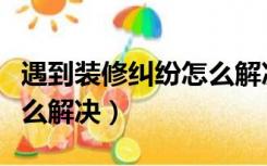 遇到装修纠纷怎么解决方法（遇到装修纠纷怎么解决）