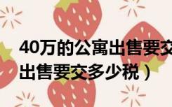 40万的公寓出售要交多少税收（40万的公寓出售要交多少税）