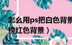 怎么用ps把白色背景换成红色（ps白色背景换红色背景）