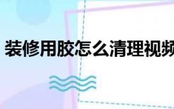 装修用胶怎么清理视频（装修用胶怎么清理）