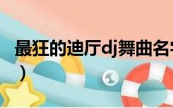 最狂的迪厅dj舞曲名字（疯狂dj迪厅劲爆舞曲）
