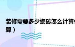装修需要多少瓷砖怎么计算价钱（装修需要多少瓷砖怎么计算）
