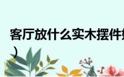 客厅放什么实木摆件好（客厅放什么实木摆件）