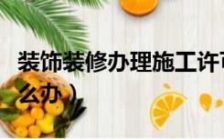 装饰装修办理施工许可证（装修施工许可证怎么办）