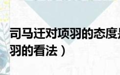 司马迁对项羽的态度是什么样的（司马迁对项羽的看法）