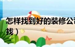 怎样找到好的装修公司（靠谱的装修公司怎么找）