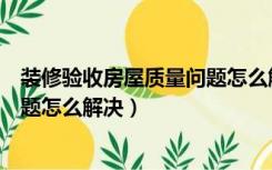 装修验收房屋质量问题怎么解决方案（装修验收房屋质量问题怎么解决）