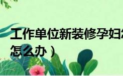 工作单位新装修孕妇怎么办（公司新装修孕妇怎么办）