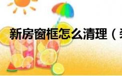 新房窗框怎么清理（装修后窗框怎么清理）