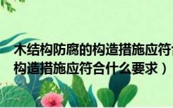 木结构防腐的构造措施应符合什么要求答案（木结构防腐的构造措施应符合什么要求）