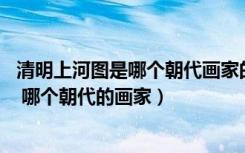 清明上河图是哪个朝代画家的作品（清明上河图 的作者是谁 哪个朝代的画家）