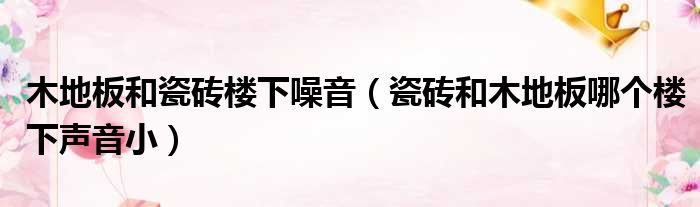 办公室铺地毯好还是木地板好|木地板和瓷砖楼下噪音（瓷砖和木地板哪个楼下声音小）