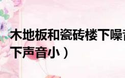 木地板和瓷砖楼下噪音（瓷砖和木地板哪个楼下声音小）