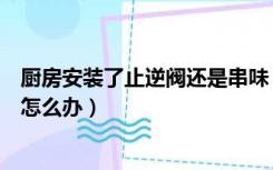 厨房安装了止逆阀还是串味（厨房装了止逆阀还是严重串味怎么办）