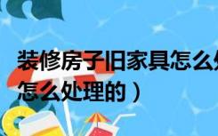 装修房子旧家具怎么处理（家里装修旧家具都怎么处理的）