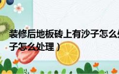 装修后地板砖上有沙子怎么处理干净（装修后地板砖上有沙子怎么处理）