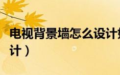 电视背景墙怎么设计好看（电视背景墙怎么设计）