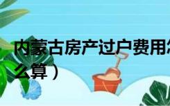 内蒙古房产过户费用怎么算（房产过户费用怎么算）