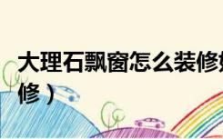 大理石飘窗怎么装修好看（大理石飘窗怎么装修）