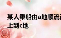 某人乘船由a地顺流而下到b地然后又逆流而上到c地