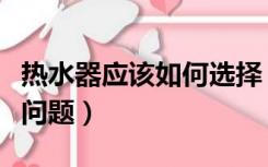 热水器应该如何选择（选热水器应该注意什么问题）