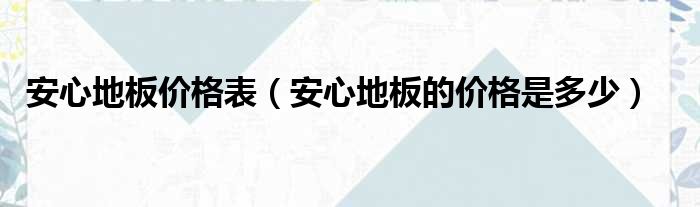 安心木地板价格|安心地板价格表（安心地板的价格是多少）