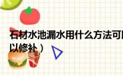 石材水池漏水用什么方法可以修补（水池漏水用什么方法可以修补）