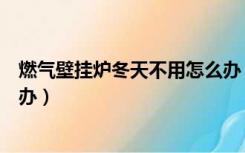 燃气壁挂炉冬天不用怎么办（壁挂炉家里冬天没人不用怎么办）