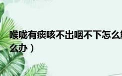 喉咙有痰咳不出咽不下怎么解决（喉咙有痰咳不出咽不下怎么办）