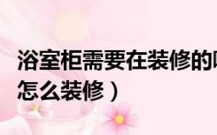 浴室柜需要在装修的哪一步安装（浴室的柜子怎么装修）