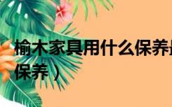 榆木家具用什么保养最佳（榆木家具用什么油保养）