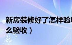 新房装修好了怎样验收（新房工程装修完后怎么验收）