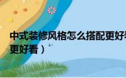 中式装修风格怎么搭配更好看视频（中式装修风格怎么搭配更好看）