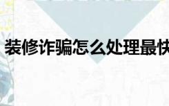 装修诈骗怎么处理最快（装修诈骗怎么处理）
