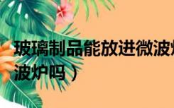 玻璃制品能放进微波炉吗（玻璃制品可以放微波炉吗）