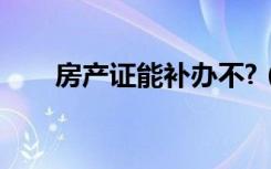 房产证能补办不?（房产证能补办吗）
