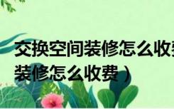 交换空间装修怎么收费分几次付费（交换空间装修怎么收费）