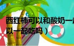 西红柿可以和酸奶一起吃嘛（西红柿和酸奶可以一起吃吗）