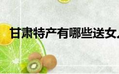 甘肃特产有哪些送女人（甘肃特产有哪些）