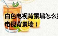 白色电视背景墙怎么搭配（白色墙配什么颜色电视背景墙）