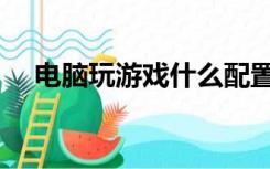 电脑玩游戏什么配置好（游戏电脑配置）