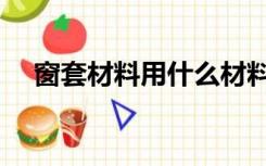 窗套材料用什么材料（窗套材料有哪些）