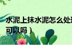 水泥上抹水泥怎么处理（水泥上面直接抹水泥可以吗）