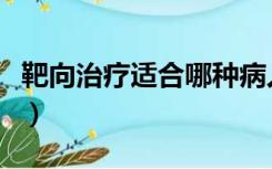 靶向治疗适合哪种病人（靶向治疗适合什么人）