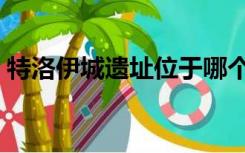 特洛伊城遗址位于哪个国家境内（特洛伊城）