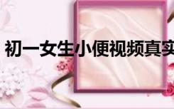 初一女生小便视频真实（初一女生小便视频）