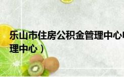乐山市住房公积金管理中心电话号码（乐山市住房公积金管理中心）