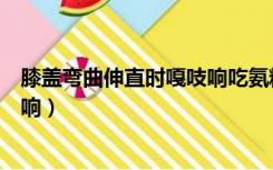 膝盖弯曲伸直时嘎吱响吃氨糖有用吗（膝盖弯曲伸直时嘎吱响）