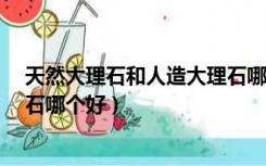 天然大理石和人造大理石哪个好?（人造大理石和天然大理石哪个好）