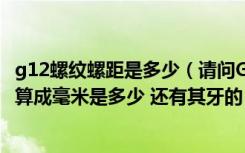 g12螺纹螺距是多少（请问G1 2的螺纹是多大 外径和底径换算成毫米是多少 还有其牙的）